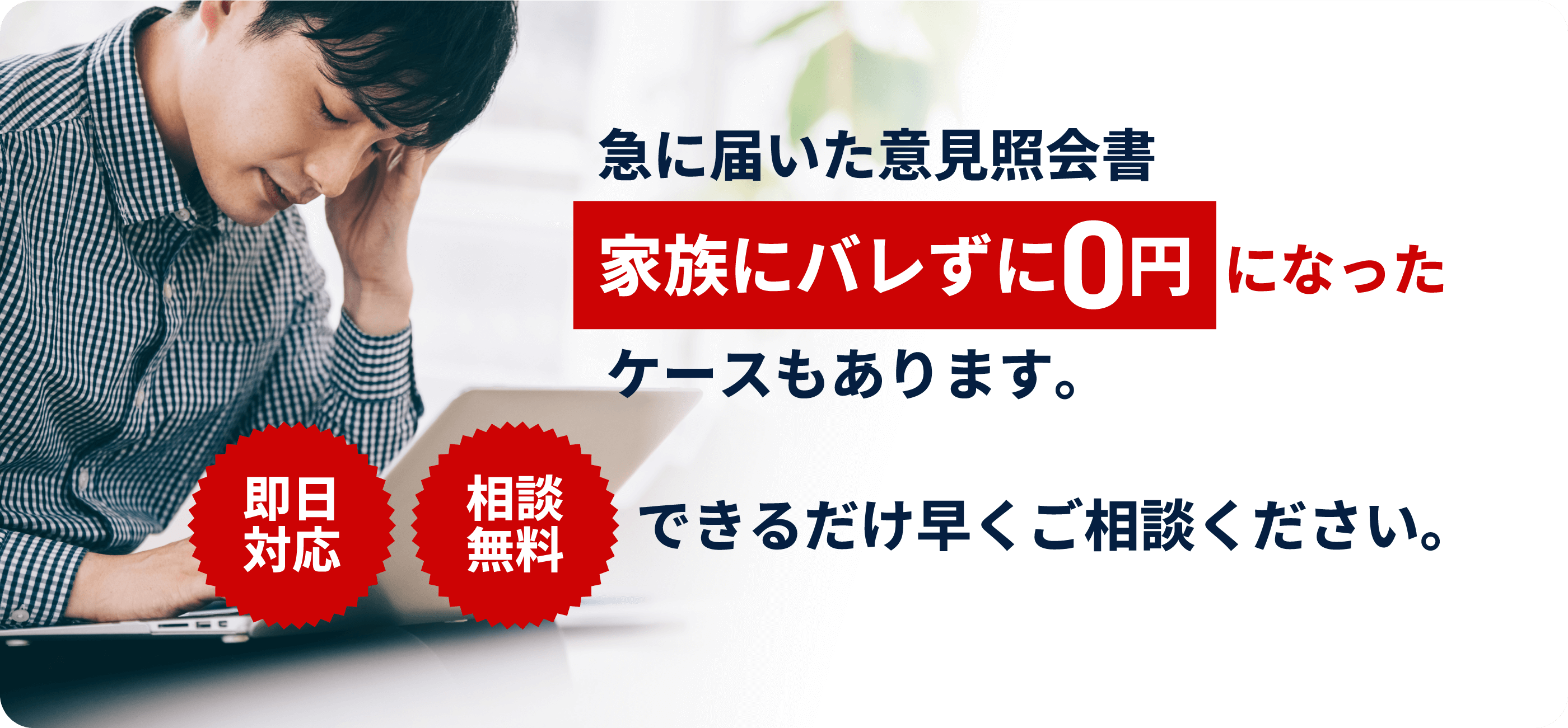 即日対応 相談無料 急に届いた意見照会書 家族にバレずに0円になったケースもあります。 できるだけ早くご相談ください。